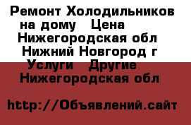 Ремонт Холодильников на дому › Цена ­ 100 - Нижегородская обл., Нижний Новгород г. Услуги » Другие   . Нижегородская обл.